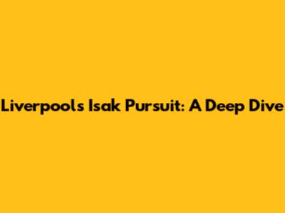 Liverpool's Isak Pursuit: A Deep Dive