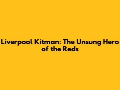 Liverpool Kitman: The Unsung Hero of the Reds
