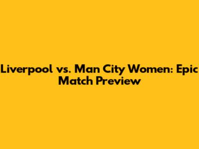 Liverpool vs. Man City Women: Epic Match Preview