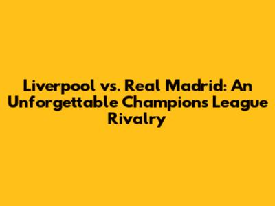 Liverpool vs. Real Madrid: An Unforgettable Champions League Rivalry