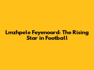 Lmzhpele Feyenoord: The Rising Star in Football