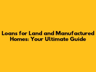 Loans for Land and Manufactured Homes: Your Ultimate Guide