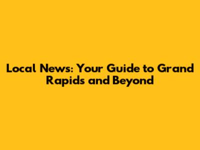 Local News: Your Guide to Grand Rapids and Beyond