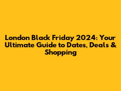 London Black Friday 2024: Your Ultimate Guide to Dates, Deals & Shopping