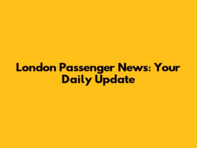 London Passenger News: Your Daily Update