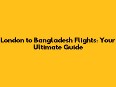 London to Bangladesh Flights: Your Ultimate Guide