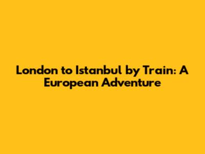 London to Istanbul by Train: A European Adventure