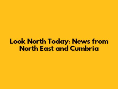 Look North Today: News from North East and Cumbria