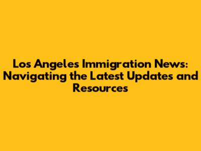 Los Angeles Immigration News: Navigating the Latest Updates and Resources