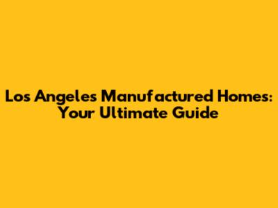 Los Angeles Manufactured Homes: Your Ultimate Guide