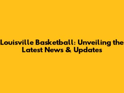 Louisville Basketball: Unveiling the Latest News & Updates