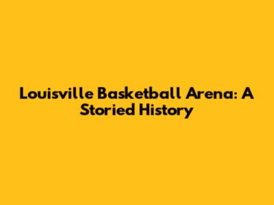 Louisville Basketball Arena: A Storied History