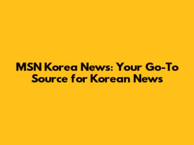 MSN Korea News: Your Go-To Source for Korean News