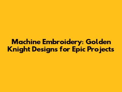 Machine Embroidery: Golden Knight Designs for Epic Projects