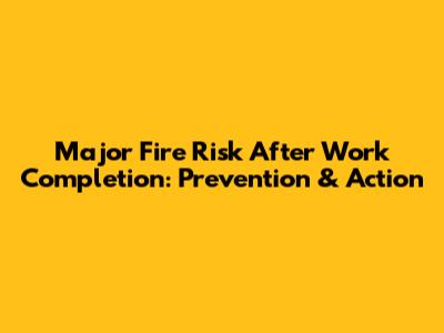 Major Fire Risk After Work Completion: Prevention & Action