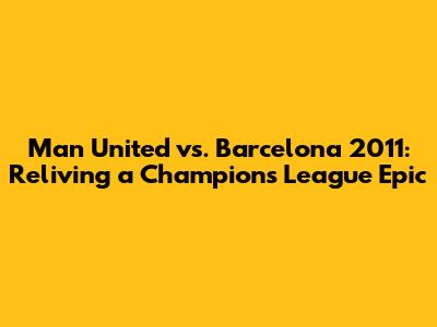 Man United vs. Barcelona 2011: Reliving a Champions League Epic