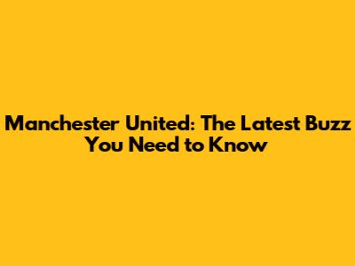 Manchester United: The Latest Buzz You Need to Know