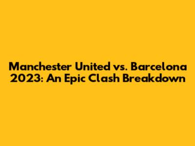 Manchester United vs. Barcelona 2023: An Epic Clash Breakdown