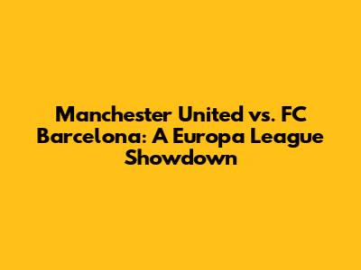Manchester United vs. FC Barcelona: A Europa League Showdown