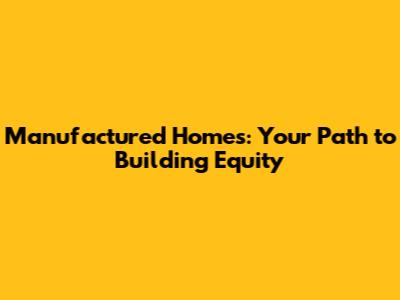 Manufactured Homes: Your Path to Building Equity