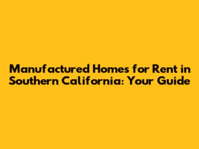 Manufactured Homes for Rent in Southern California: Your Guide