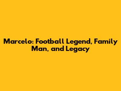 Marcelo: Football Legend, Family Man, and Legacy