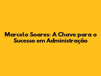 Marcelo Soares: A Chave para o Sucesso em Administração