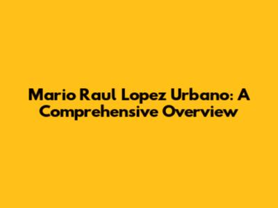 Mario Raul Lopez Urbano: A Comprehensive Overview