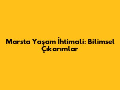 Mars'ta Yaşam İhtimali: Bilimsel Çıkarımlar