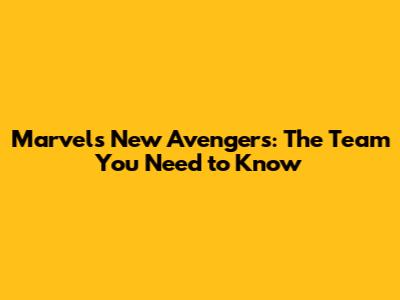 Marvel's New Avengers: The Team You Need to Know