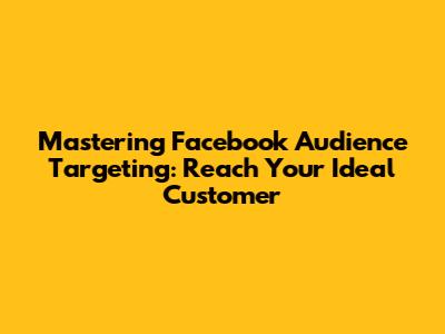 Mastering Facebook Audience Targeting: Reach Your Ideal Customer