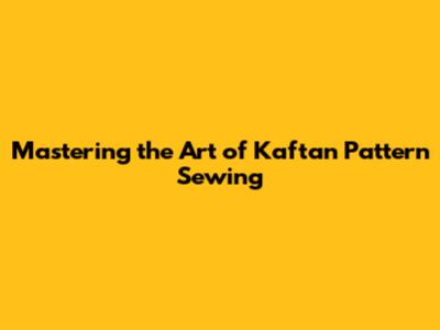 Mastering the Art of Kaftan Pattern Sewing
