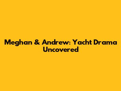 Meghan & Andrew: Yacht Drama Uncovered
