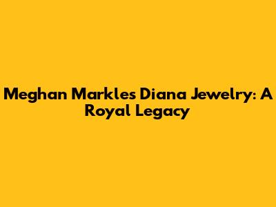 Meghan Markle's Diana Jewelry: A Royal Legacy