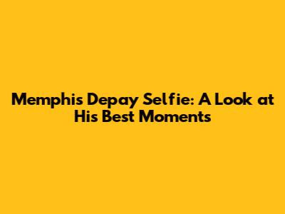 Memphis Depay Selfie: A Look at His Best Moments
