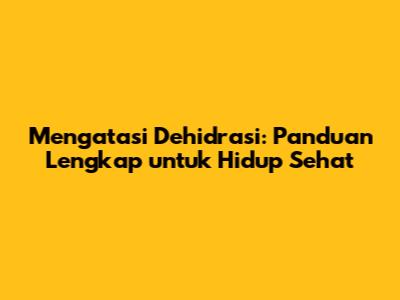 Mengatasi Dehidrasi: Panduan Lengkap untuk Hidup Sehat