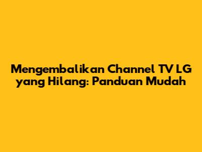 Mengembalikan Channel TV LG yang Hilang: Panduan Mudah