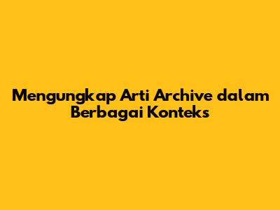 Mengungkap Arti 'Archive' dalam Berbagai Konteks