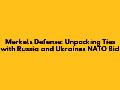 Merkel's Defense: Unpacking Ties with Russia and Ukraine's NATO Bid