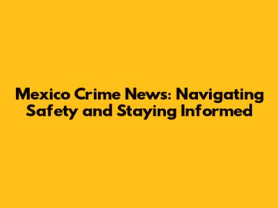Mexico Crime News: Navigating Safety and Staying Informed
