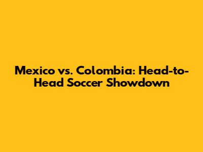 Mexico vs. Colombia: Head-to-Head Soccer Showdown