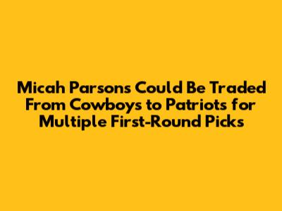 Micah Parsons Could Be Traded From Cowboys to Patriots for Multiple First-Round Picks