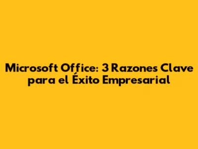 Microsoft Office: 3 Razones Clave para el Éxito Empresarial
