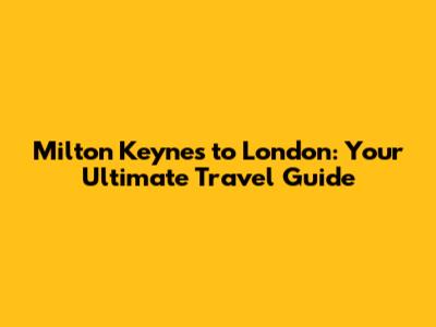 Milton Keynes to London: Your Ultimate Travel Guide