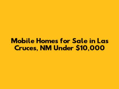 Mobile Homes for Sale in Las Cruces, NM Under $10,000