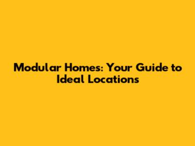 Modular Homes: Your Guide to Ideal Locations