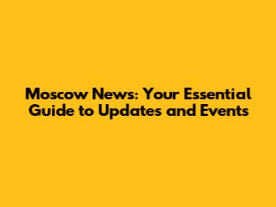 Moscow News: Your Essential Guide to Updates and Events
