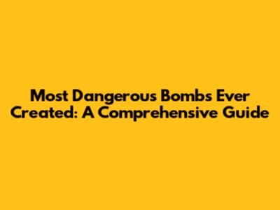 Most Dangerous Bombs Ever Created: A Comprehensive Guide