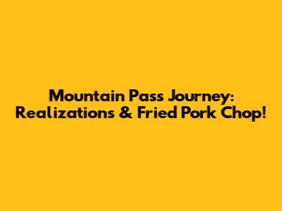 Mountain Pass Journey: Realizations & Fried Pork Chop!