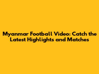 Myanmar Football Video: Catch the Latest Highlights and Matches